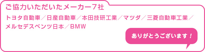 ご協力いただいたメーカー7社 トヨタ自動車/日産自動車/本田技研工業/マツダ/三菱自動車工業/メルセデスベンツ日本/BMW ありがとうございます!