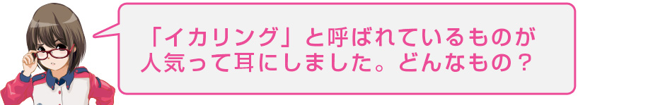 「イカリング」と呼ばれているものが人気って耳にしました。どんなもの?