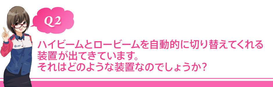 Q2 ハイビームとロービームを自動的に切り替えてくれる装置が出てきています。それはどのような装置なのでしょうか?