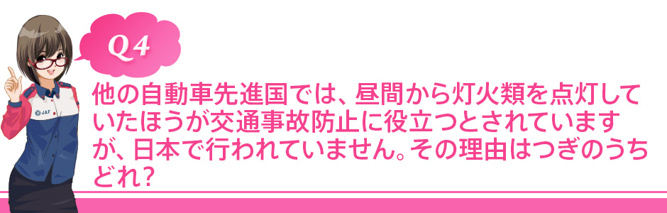 Q4 他の自動車先進国では、昼間から灯火類を点灯していたほうが交通事故防止に役立つとされていますが、日本で行われていません。その理由はつぎのうちどれ?