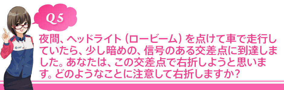 Q5 夜間、ヘッドライト(ロービーム)を点けて車で走行していたら、少し暗めの、信号のある交差点に到達しました。あなたは、この交差点で右折しようと思います。どのようなことに注意して右折しますか?